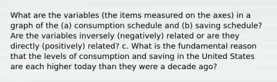 What are the variables (the items measured on the axes) in a graph of the (a) consumption schedule and (b) saving schedule? Are the variables inversely (negatively) related or are they directly (positively) related? c. What is the fundamental reason that the levels of consumption and saving in the United States are each higher today than they were a decade ago?