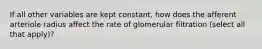 If all other variables are kept constant, how does the afferent arteriole radius affect the rate of glomerular filtration (select all that apply)?