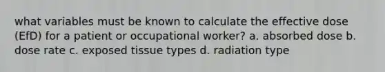 what variables must be known to calculate the effective dose (EfD) for a patient or occupational worker? a. absorbed dose b. dose rate c. exposed tissue types d. radiation type