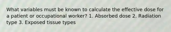 What variables must be known to calculate the effective dose for a patient or occupational worker? 1. Absorbed dose 2. Radiation type 3. Exposed tissue types