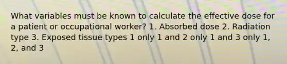 What variables must be known to calculate the effective dose for a patient or occupational worker? 1. Absorbed dose 2. Radiation type 3. Exposed tissue types 1 only 1 and 2 only 1 and 3 only 1, 2, and 3