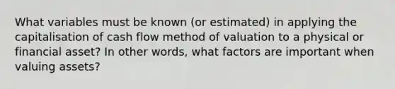 What variables must be known (or estimated) in applying the capitalisation of cash flow method of valuation to a physical or financial asset? In other words, what factors are important when valuing assets?