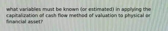 what variables must be known (or estimated) in applying the capitalization of cash flow method of valuation to physical or financial asset?