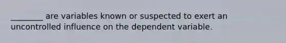 ________ are variables known or suspected to exert an uncontrolled influence on the dependent variable.