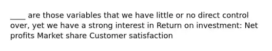 ____ are those variables that we have little or no direct control over, yet we have a strong interest in Return on investment: Net profits Market share Customer satisfaction