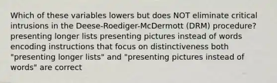 Which of these variables lowers but does NOT eliminate critical intrusions in the Deese-Roediger-McDermott (DRM) procedure? presenting longer lists presenting pictures instead of words encoding instructions that focus on distinctiveness both "presenting longer lists" and "presenting pictures instead of words" are correct