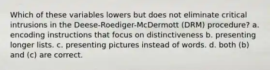 Which of these variables lowers but does not eliminate critical intrusions in the Deese-Roediger-McDermott (DRM) procedure? a. encoding instructions that focus on distinctiveness b. presenting longer lists. c. presenting pictures instead of words. d. both (b) and (c) are correct.