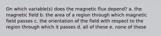 On which variable(s) does the magnetic flux depend? a. the magnetic field b. the area of a region through which magnetic field passes c. the orientation of the field with respect to the region through which it passes d. all of these e. none of these