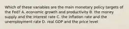 Which of these variables are the main monetary policy targets of the​ Fed? A. economic growth and productivity B. the money supply and the interest rate C. the inflation rate and the unemployment rate D. real GDP and the price level