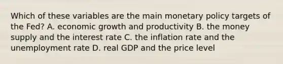 Which of these variables are the main monetary policy targets of the​ Fed? A. economic growth and productivity B. the money supply and the interest rate C. the inflation rate and the unemployment rate D. real GDP and the price level