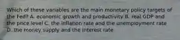 Which of these variables are the main monetary policy targets of the​ Fed? A. economic growth and productivity B. real GDP and the price level C. the inflation rate and the unemployment rate D. the money supply and the interest rate