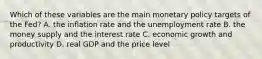 Which of these variables are the main monetary policy targets of the​ Fed? A. the inflation rate and the unemployment rate B. the money supply and the interest rate C. economic growth and productivity D. real GDP and the price level