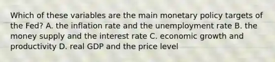 Which of these variables are the main monetary policy targets of the​ Fed? A. the inflation rate and the unemployment rate B. the money supply and the interest rate C. economic growth and productivity D. real GDP and the price level