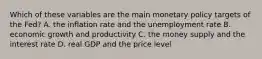 Which of these variables are the main monetary policy targets of the​ Fed? A. the inflation rate and the unemployment rate B. economic growth and productivity C. the money supply and the interest rate D. real GDP and the price level