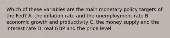 Which of these variables are the main monetary policy targets of the​ Fed? A. the inflation rate and the unemployment rate B. economic growth and productivity C. the money supply and the interest rate D. real GDP and the price level