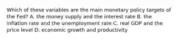 Which of these variables are the main monetary policy targets of the​ Fed? A. the money supply and the interest rate B. the inflation rate and the unemployment rate C. real GDP and the price level D. economic growth and productivity