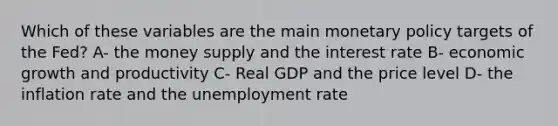 Which of these variables are the main monetary policy targets of the Fed? A- the money supply and the interest rate B- economic growth and productivity C- Real GDP and the price level D- the inflation rate and the unemployment rate