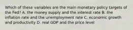 Which of these variables are the main monetary policy targets of the​ Fed? A. the money supply and the interest rate B. the inflation rate and the unemployment rate C. economic growth and productivity D. real GDP and the price level