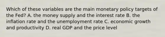 Which of these variables are the main <a href='https://www.questionai.com/knowledge/kEE0G7Llsx-monetary-policy' class='anchor-knowledge'>monetary policy</a> targets of the​ Fed? A. the money supply and the interest rate B. the inflation rate and the <a href='https://www.questionai.com/knowledge/kh7PJ5HsOk-unemployment-rate' class='anchor-knowledge'>unemployment rate</a> C. economic growth and productivity D. real GDP and the price level