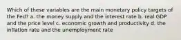 Which of these variables are the main monetary policy targets of the Fed? a. the money supply and the interest rate b. real GDP and the price level c. economic growth and productivity d. the inflation rate and the unemployment rate