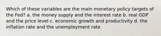 Which of these variables are the main monetary policy targets of the Fed? a. the money supply and the interest rate b. real GDP and the price level c. economic growth and productivity d. the inflation rate and the unemployment rate