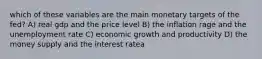 which of these variables are the main monetary targets of the fed? A) real gdp and the price level B) the inflation rage and the unemployment rate C) economic growth and productivity D) the money supply and the interest ratea