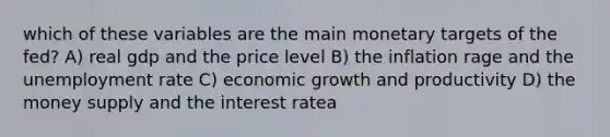 which of these variables are the main monetary targets of the fed? A) real gdp and the price level B) the inflation rage and the unemployment rate C) economic growth and productivity D) the money supply and the interest ratea