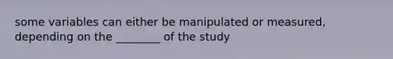 some variables can either be manipulated or measured, depending on the ________ of the study