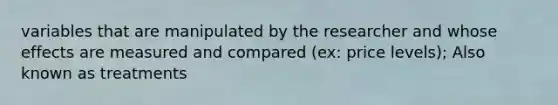 variables that are manipulated by the researcher and whose effects are measured and compared (ex: price levels); Also known as treatments