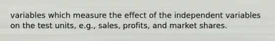 variables which measure the effect of the independent variables on the test units, e.g., sales, profits, and market shares.