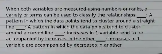 When both variables are measured using numbers or ranks, a variety of terms can be used to classify the relationships ____: A pattern in which the data points tend to cluster around a straight line ____: A pattern in which the data points tend to cluster around a curved line ____: Increases in 1 variable tend to be accompanied by increases in the other ____: Increases in 1 variable are accompanied by decreases in another