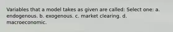 Variables that a model takes as given are called: Select one: a. endogenous. b. exogenous. c. market clearing. d. macroeconomic.