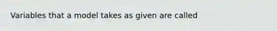 Variables that a model takes as given are called