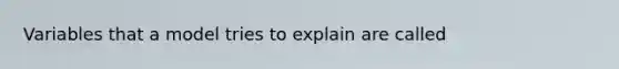 Variables that a model tries to explain are called