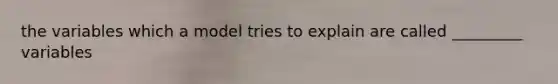 the variables which a model tries to explain are called _________ variables