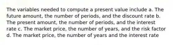 The variables needed to compute a present value include a. The future amount, the number of periods, and the discount rate b. The present amount, the number of periods, and the interest rate c. The market price, the number of years, and the risk factor d. The market price, the number of years and the interest rate