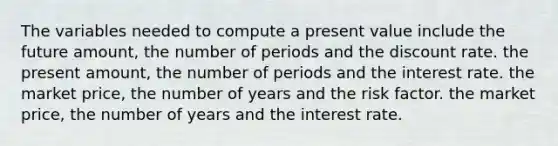 The variables needed to compute a present value include the future amount, the number of periods and the discount rate. the present amount, the number of periods and the interest rate. the market price, the number of years and the risk factor. the market price, the number of years and the interest rate.