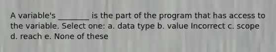 A variable's ________ is the part of the program that has access to the variable. Select one: a. data type b. value Incorrect c. scope d. reach e. None of these