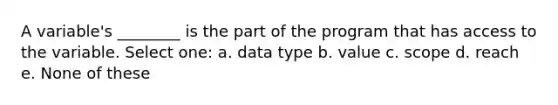 A variable's ________ is the part of the program that has access to the variable. Select one: a. data type b. value c. scope d. reach e. None of these