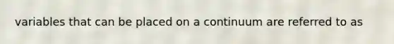 variables that can be placed on a continuum are referred to as