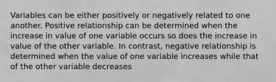 Variables can be either positively or negatively related to one another. Positive relationship can be determined when the increase in value of one variable occurs so does the increase in value of the other variable. In contrast, negative relationship is determined when the value of one variable increases while that of the other variable decreases