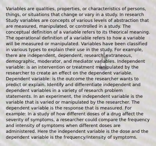 Variables are qualities, properties, or characteristics of persons, things, or situations that change or vary in a study. In research Study variables are concepts of various levels of abstraction that are measured, manipulated, or controlled in a study. The conceptual definition of a variable refers to its theorical meaning. The operational definition of a variable refers to how a variable will be measured or manipulated. Variables have been classified in various types to explain their use in the study. For example, there are independent, dependent, research, extraneous, demographic, moderator, and mediator variables. Independent variable: is an intervention or treatment manipulated by the researcher to create an effect on the dependent variable. Dependent variable: is the outcome the researcher wants to predict or explain. Identify and differentiate independent and dependent variables in a variety of research problem statements. In an experiment, the independent variable is the variable that is varied or manipulated by the researcher. The dependent variable is the response that is measured. For example: In a study of how different doses of a drug affect the severity of symptoms, a researcher could compare the frequency and intensity of symptoms when different doses are administered. Here the independent variable is the dose and the dependent variable is the frequency/intensity of symptoms.