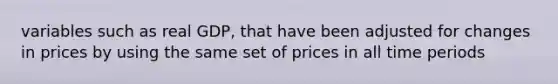 variables such as real GDP, that have been adjusted for changes in prices by using the same set of prices in all time periods