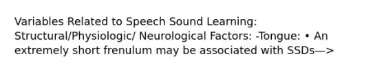 Variables Related to Speech Sound Learning: Structural/Physiologic/ Neurological Factors: -Tongue: • An extremely short frenulum may be associated with SSDs—>