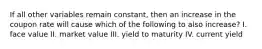 If all other variables remain constant, then an increase in the coupon rate will cause which of the following to also increase? I. face value II. market value III. yield to maturity IV. current yield