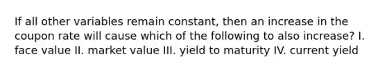 If all other variables remain constant, then an increase in the coupon rate will cause which of the following to also increase? I. face value II. market value III. yield to maturity IV. current yield