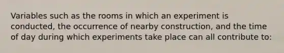 Variables such as the rooms in which an experiment is conducted, the occurrence of nearby construction, and the time of day during which experiments take place can all contribute to: