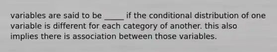 variables are said to be _____ if the conditional distribution of one variable is different for each category of another. this also implies there is association between those variables.