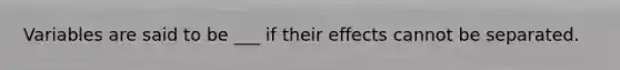 Variables are said to be ___ if their effects cannot be separated.