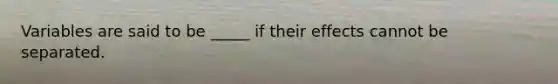 Variables are said to be _____ if their effects cannot be separated.